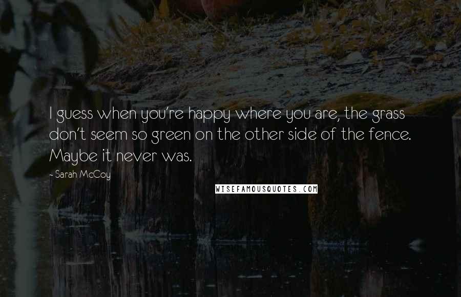 Sarah McCoy Quotes: I guess when you're happy where you are, the grass don't seem so green on the other side of the fence. Maybe it never was.