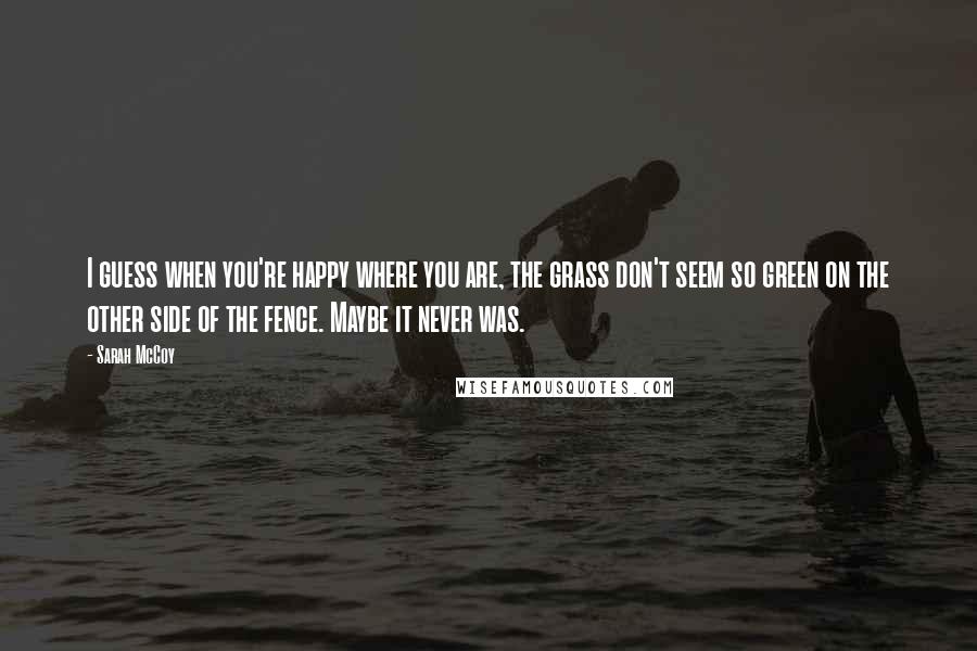 Sarah McCoy Quotes: I guess when you're happy where you are, the grass don't seem so green on the other side of the fence. Maybe it never was.