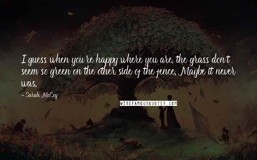 Sarah McCoy Quotes: I guess when you're happy where you are, the grass don't seem so green on the other side of the fence. Maybe it never was.