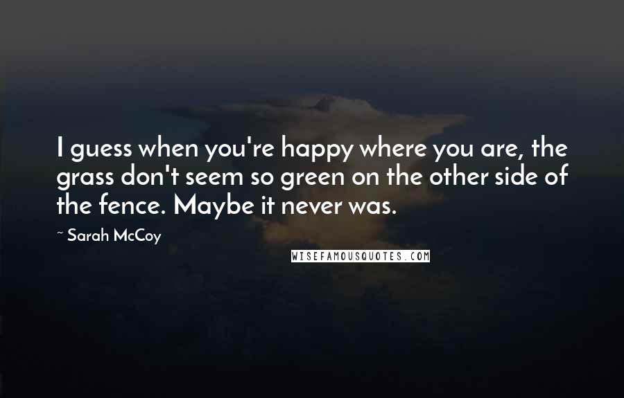 Sarah McCoy Quotes: I guess when you're happy where you are, the grass don't seem so green on the other side of the fence. Maybe it never was.