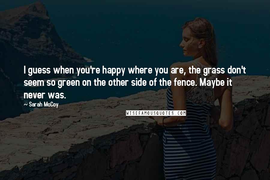 Sarah McCoy Quotes: I guess when you're happy where you are, the grass don't seem so green on the other side of the fence. Maybe it never was.