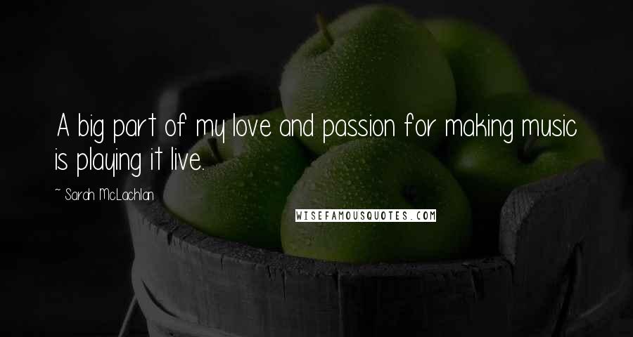 Sarah McLachlan Quotes: A big part of my love and passion for making music is playing it live.