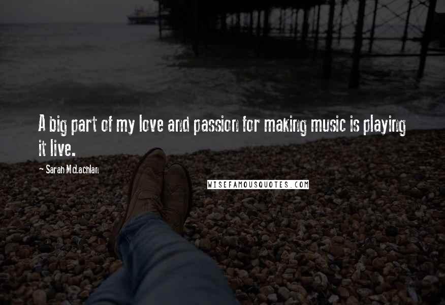 Sarah McLachlan Quotes: A big part of my love and passion for making music is playing it live.