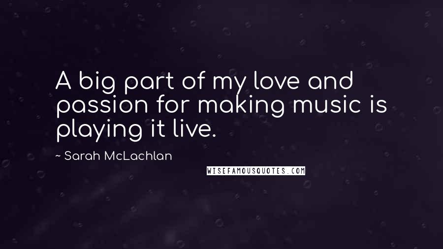 Sarah McLachlan Quotes: A big part of my love and passion for making music is playing it live.