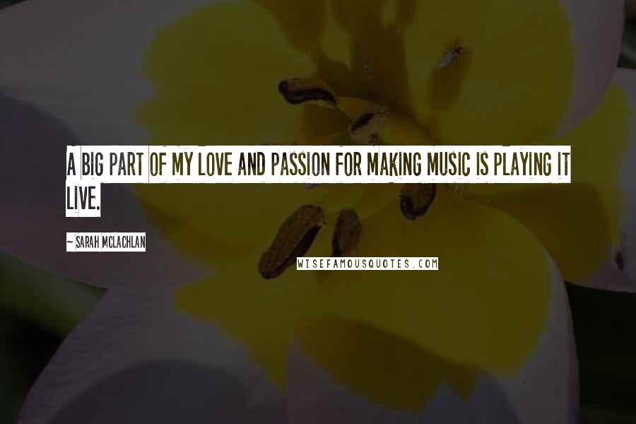 Sarah McLachlan Quotes: A big part of my love and passion for making music is playing it live.