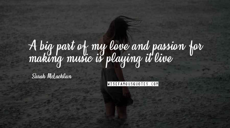 Sarah McLachlan Quotes: A big part of my love and passion for making music is playing it live.