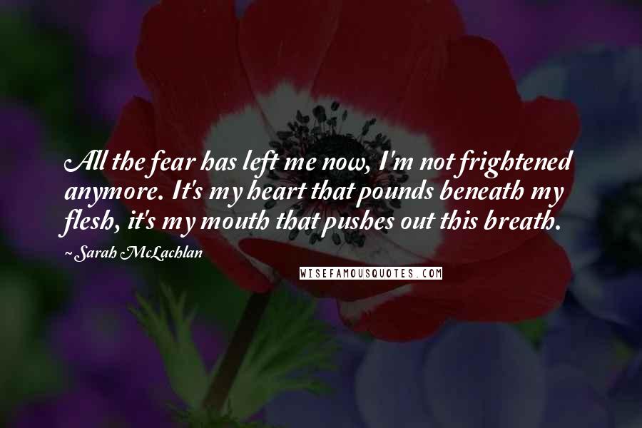 Sarah McLachlan Quotes: All the fear has left me now, I'm not frightened anymore. It's my heart that pounds beneath my flesh, it's my mouth that pushes out this breath.