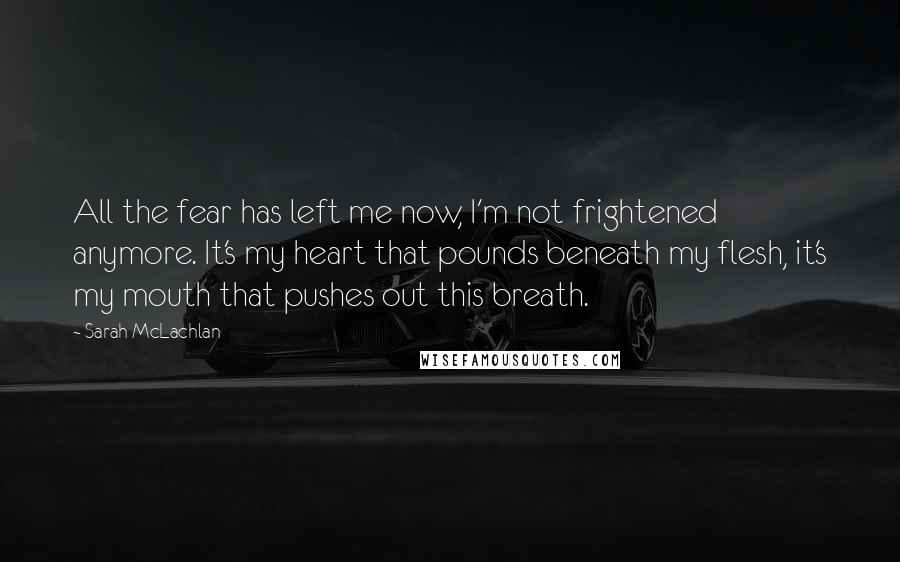 Sarah McLachlan Quotes: All the fear has left me now, I'm not frightened anymore. It's my heart that pounds beneath my flesh, it's my mouth that pushes out this breath.