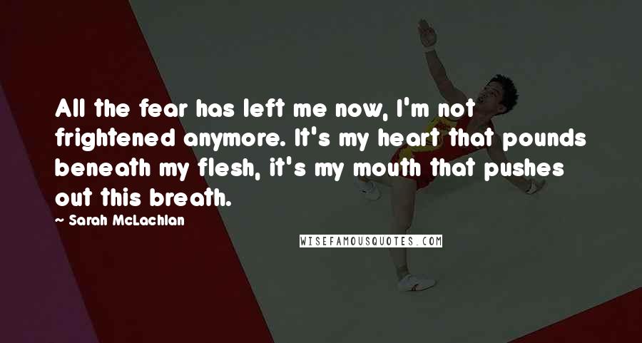 Sarah McLachlan Quotes: All the fear has left me now, I'm not frightened anymore. It's my heart that pounds beneath my flesh, it's my mouth that pushes out this breath.