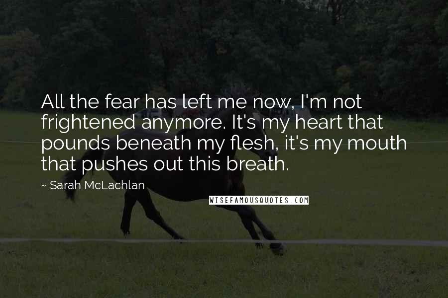 Sarah McLachlan Quotes: All the fear has left me now, I'm not frightened anymore. It's my heart that pounds beneath my flesh, it's my mouth that pushes out this breath.