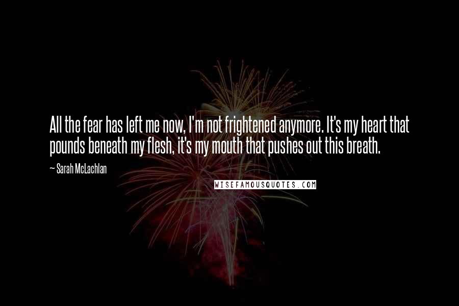 Sarah McLachlan Quotes: All the fear has left me now, I'm not frightened anymore. It's my heart that pounds beneath my flesh, it's my mouth that pushes out this breath.