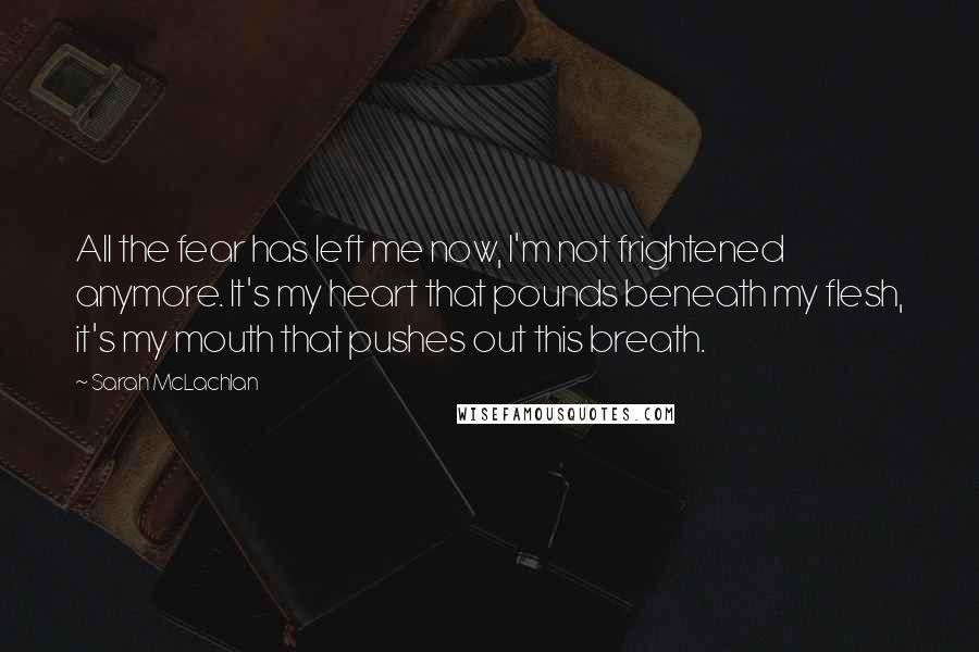 Sarah McLachlan Quotes: All the fear has left me now, I'm not frightened anymore. It's my heart that pounds beneath my flesh, it's my mouth that pushes out this breath.