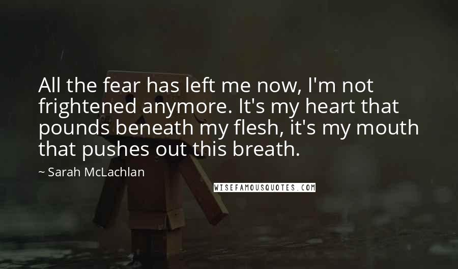 Sarah McLachlan Quotes: All the fear has left me now, I'm not frightened anymore. It's my heart that pounds beneath my flesh, it's my mouth that pushes out this breath.