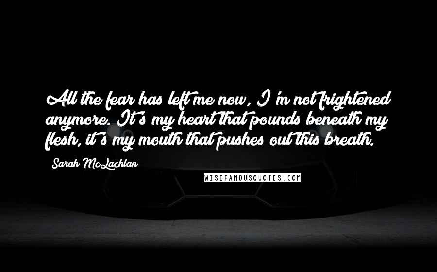 Sarah McLachlan Quotes: All the fear has left me now, I'm not frightened anymore. It's my heart that pounds beneath my flesh, it's my mouth that pushes out this breath.