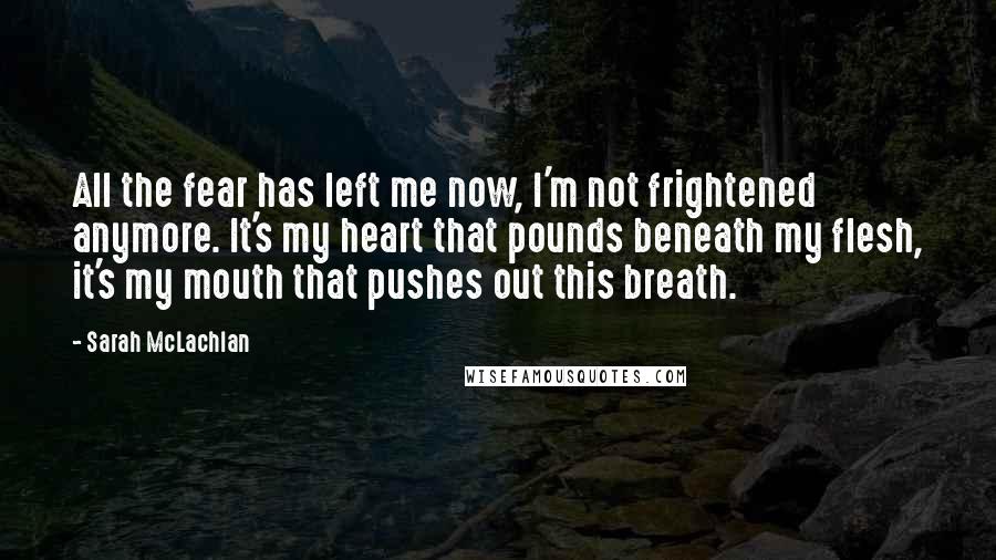 Sarah McLachlan Quotes: All the fear has left me now, I'm not frightened anymore. It's my heart that pounds beneath my flesh, it's my mouth that pushes out this breath.
