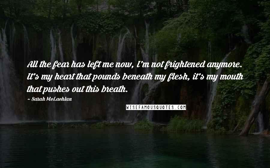 Sarah McLachlan Quotes: All the fear has left me now, I'm not frightened anymore. It's my heart that pounds beneath my flesh, it's my mouth that pushes out this breath.