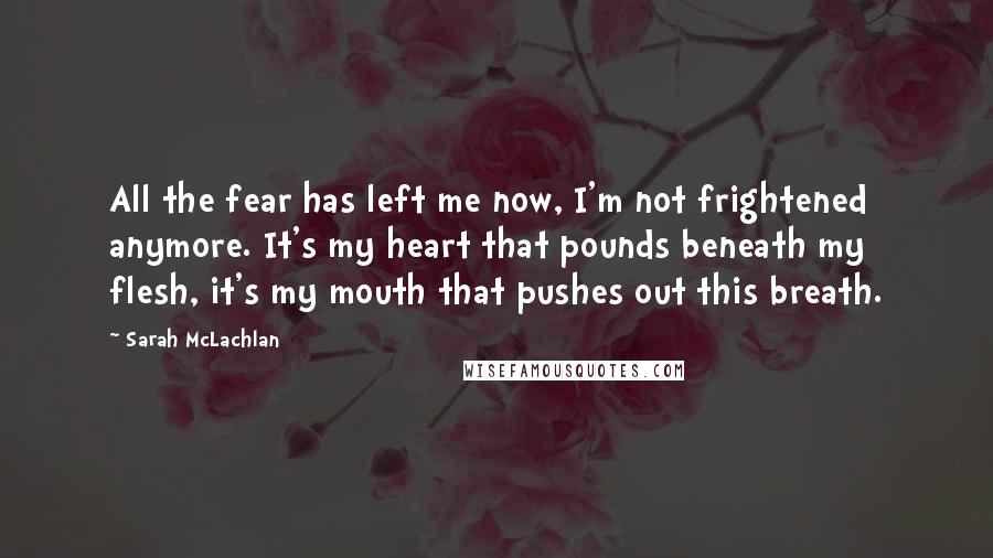 Sarah McLachlan Quotes: All the fear has left me now, I'm not frightened anymore. It's my heart that pounds beneath my flesh, it's my mouth that pushes out this breath.