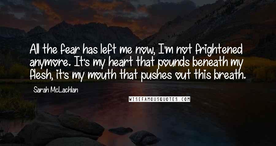 Sarah McLachlan Quotes: All the fear has left me now, I'm not frightened anymore. It's my heart that pounds beneath my flesh, it's my mouth that pushes out this breath.