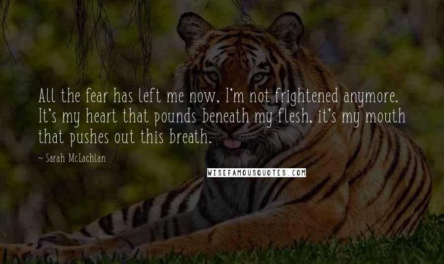 Sarah McLachlan Quotes: All the fear has left me now, I'm not frightened anymore. It's my heart that pounds beneath my flesh, it's my mouth that pushes out this breath.