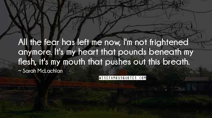 Sarah McLachlan Quotes: All the fear has left me now, I'm not frightened anymore. It's my heart that pounds beneath my flesh, it's my mouth that pushes out this breath.