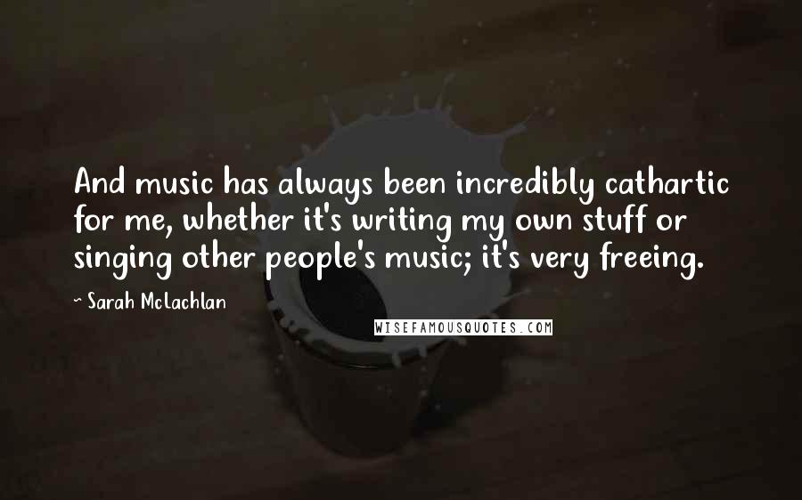 Sarah McLachlan Quotes: And music has always been incredibly cathartic for me, whether it's writing my own stuff or singing other people's music; it's very freeing.