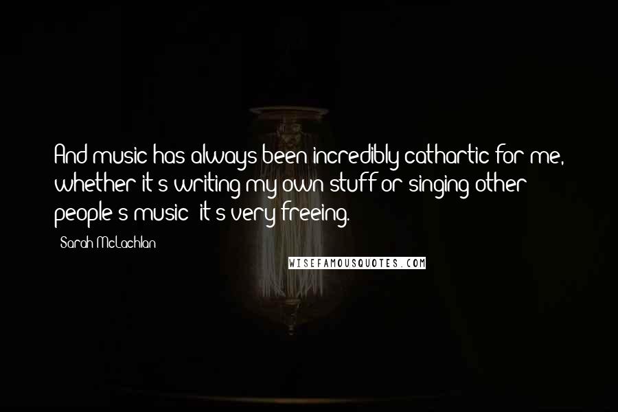Sarah McLachlan Quotes: And music has always been incredibly cathartic for me, whether it's writing my own stuff or singing other people's music; it's very freeing.