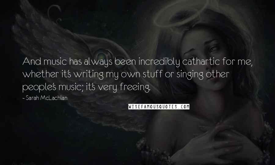 Sarah McLachlan Quotes: And music has always been incredibly cathartic for me, whether it's writing my own stuff or singing other people's music; it's very freeing.