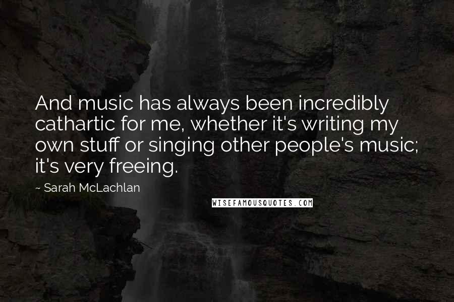 Sarah McLachlan Quotes: And music has always been incredibly cathartic for me, whether it's writing my own stuff or singing other people's music; it's very freeing.