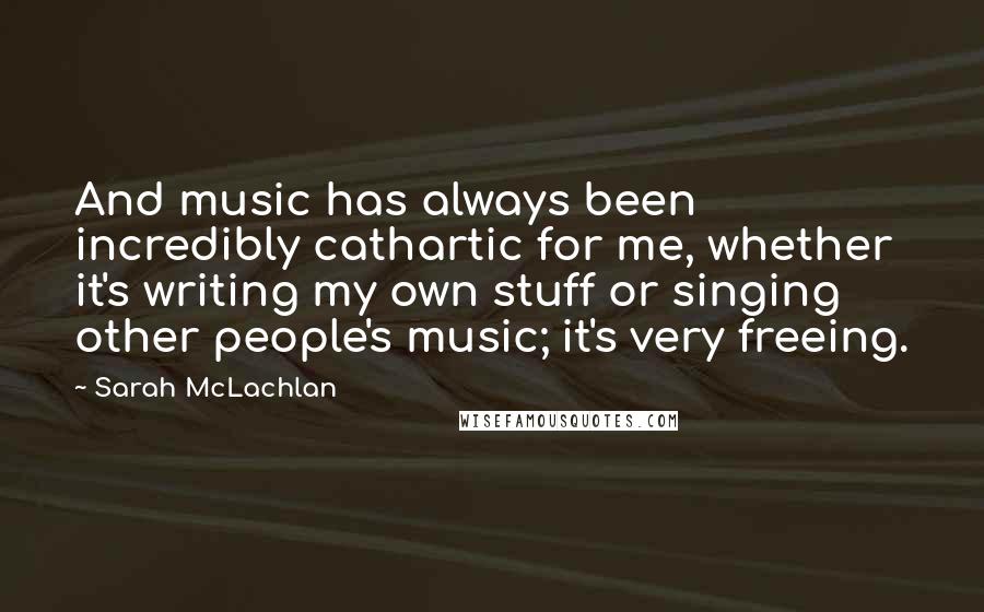 Sarah McLachlan Quotes: And music has always been incredibly cathartic for me, whether it's writing my own stuff or singing other people's music; it's very freeing.