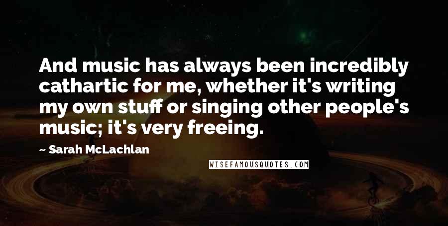 Sarah McLachlan Quotes: And music has always been incredibly cathartic for me, whether it's writing my own stuff or singing other people's music; it's very freeing.