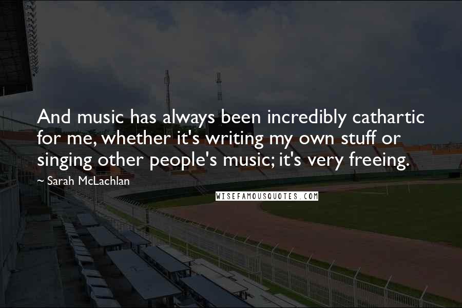 Sarah McLachlan Quotes: And music has always been incredibly cathartic for me, whether it's writing my own stuff or singing other people's music; it's very freeing.