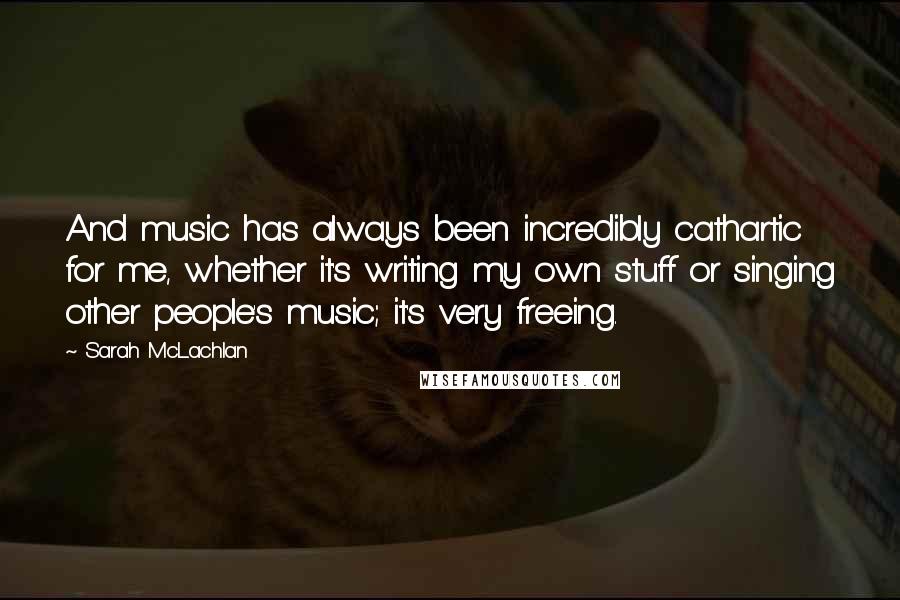 Sarah McLachlan Quotes: And music has always been incredibly cathartic for me, whether it's writing my own stuff or singing other people's music; it's very freeing.