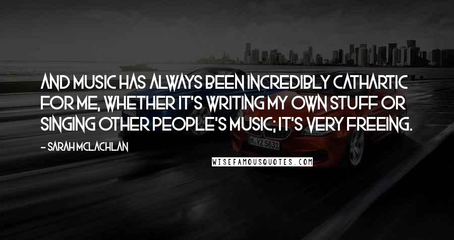 Sarah McLachlan Quotes: And music has always been incredibly cathartic for me, whether it's writing my own stuff or singing other people's music; it's very freeing.