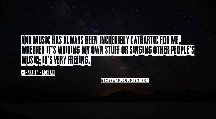 Sarah McLachlan Quotes: And music has always been incredibly cathartic for me, whether it's writing my own stuff or singing other people's music; it's very freeing.