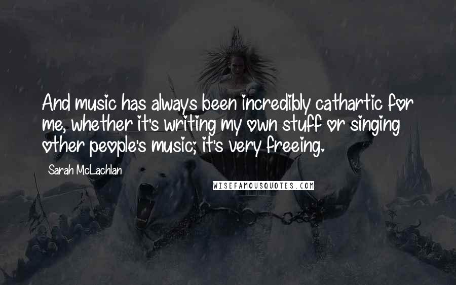 Sarah McLachlan Quotes: And music has always been incredibly cathartic for me, whether it's writing my own stuff or singing other people's music; it's very freeing.