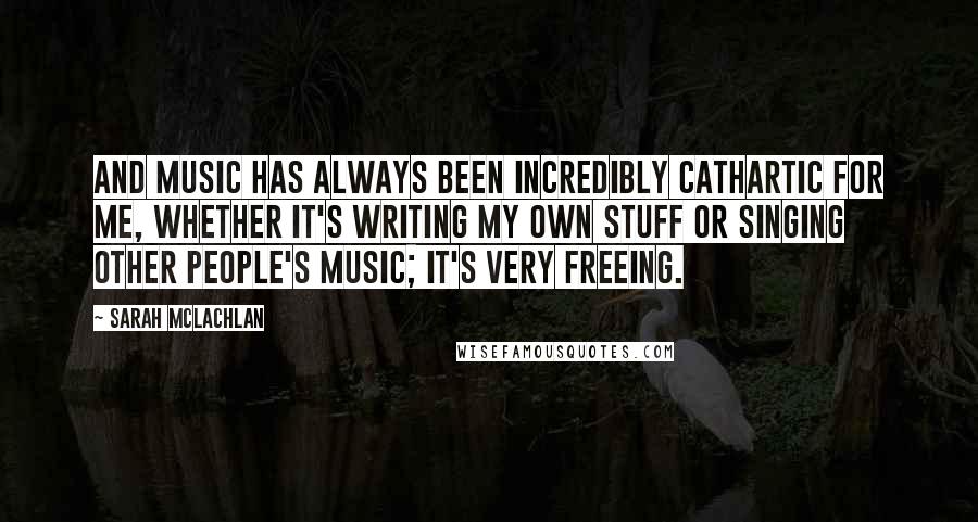 Sarah McLachlan Quotes: And music has always been incredibly cathartic for me, whether it's writing my own stuff or singing other people's music; it's very freeing.