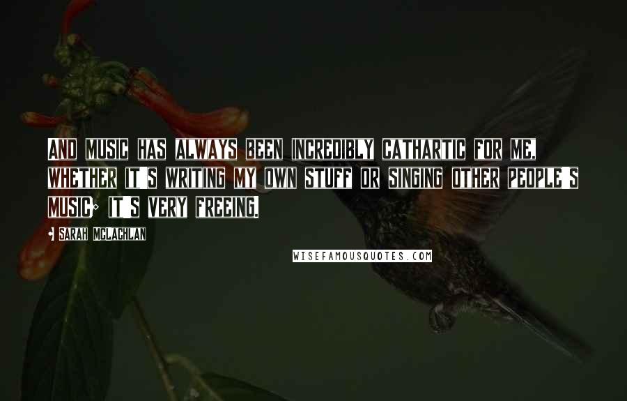 Sarah McLachlan Quotes: And music has always been incredibly cathartic for me, whether it's writing my own stuff or singing other people's music; it's very freeing.