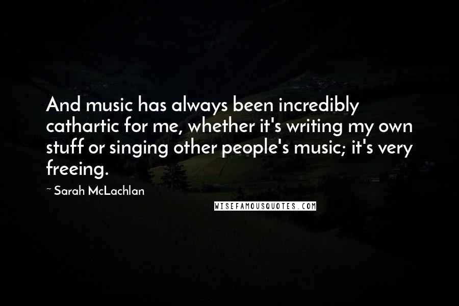 Sarah McLachlan Quotes: And music has always been incredibly cathartic for me, whether it's writing my own stuff or singing other people's music; it's very freeing.