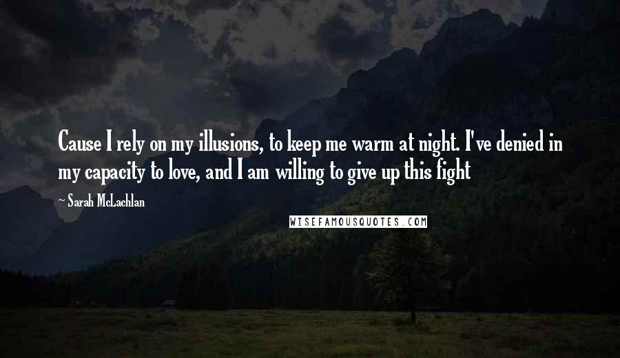 Sarah McLachlan Quotes: Cause I rely on my illusions, to keep me warm at night. I've denied in my capacity to love, and I am willing to give up this fight