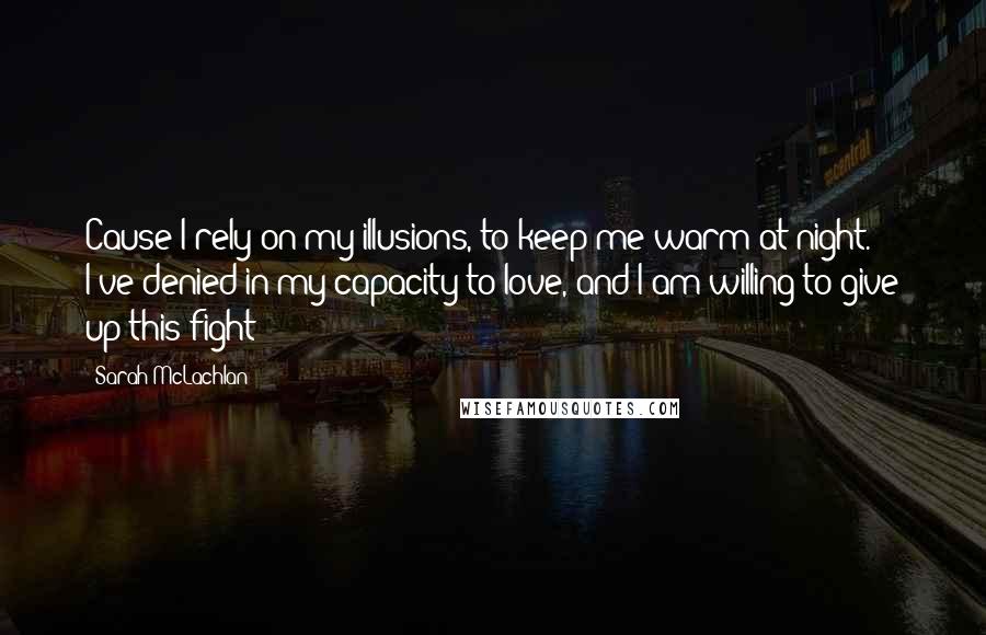 Sarah McLachlan Quotes: Cause I rely on my illusions, to keep me warm at night. I've denied in my capacity to love, and I am willing to give up this fight