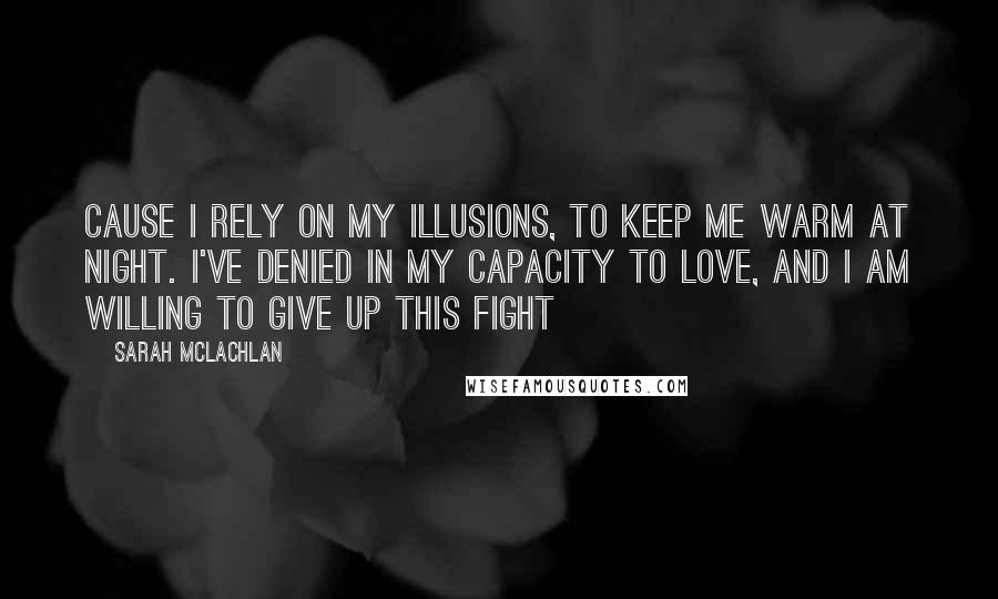 Sarah McLachlan Quotes: Cause I rely on my illusions, to keep me warm at night. I've denied in my capacity to love, and I am willing to give up this fight