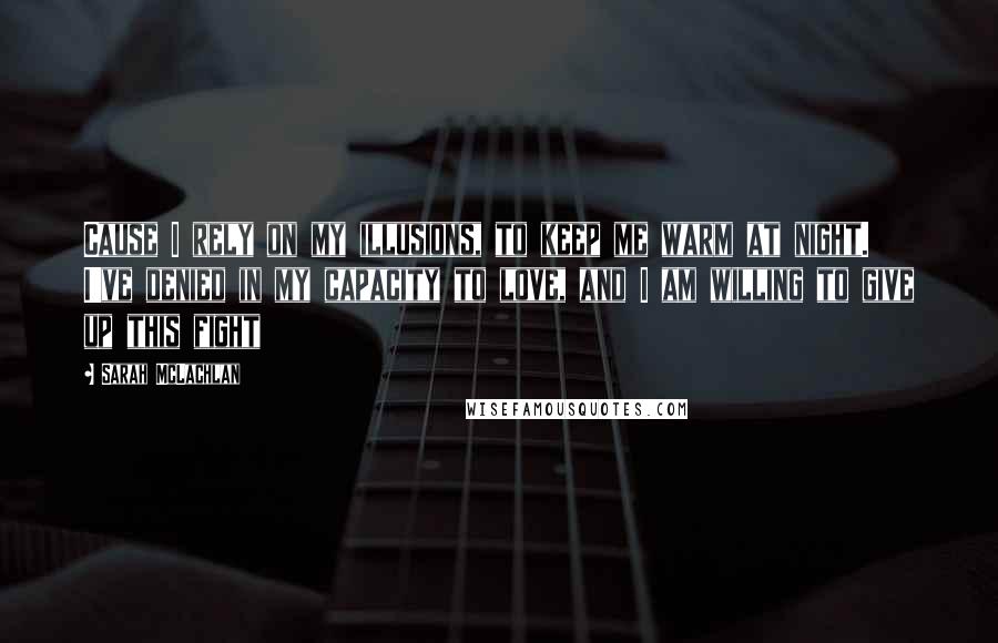 Sarah McLachlan Quotes: Cause I rely on my illusions, to keep me warm at night. I've denied in my capacity to love, and I am willing to give up this fight
