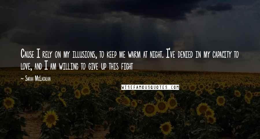 Sarah McLachlan Quotes: Cause I rely on my illusions, to keep me warm at night. I've denied in my capacity to love, and I am willing to give up this fight