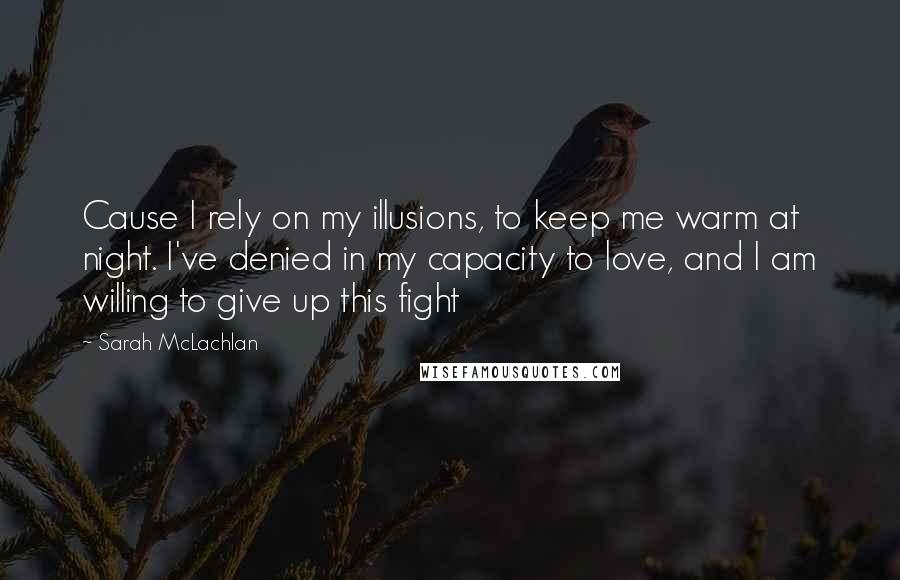 Sarah McLachlan Quotes: Cause I rely on my illusions, to keep me warm at night. I've denied in my capacity to love, and I am willing to give up this fight