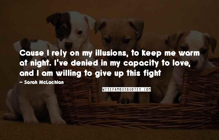 Sarah McLachlan Quotes: Cause I rely on my illusions, to keep me warm at night. I've denied in my capacity to love, and I am willing to give up this fight