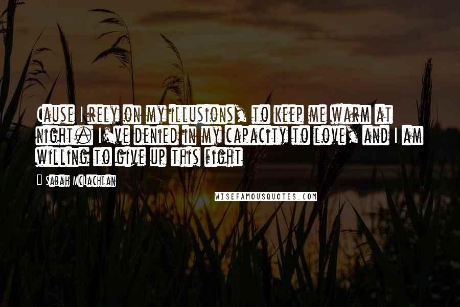 Sarah McLachlan Quotes: Cause I rely on my illusions, to keep me warm at night. I've denied in my capacity to love, and I am willing to give up this fight