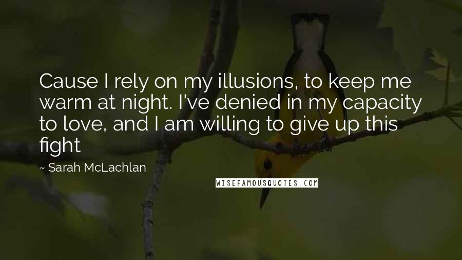 Sarah McLachlan Quotes: Cause I rely on my illusions, to keep me warm at night. I've denied in my capacity to love, and I am willing to give up this fight