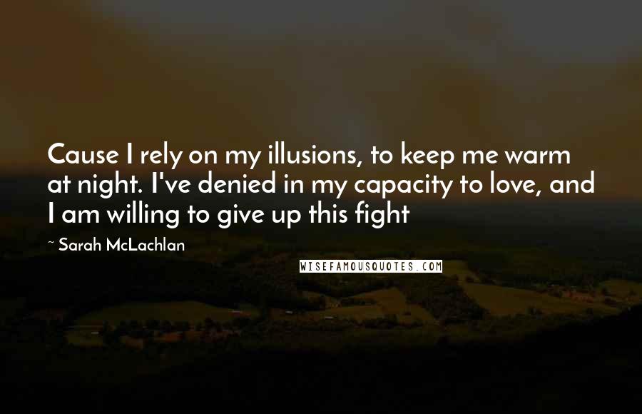 Sarah McLachlan Quotes: Cause I rely on my illusions, to keep me warm at night. I've denied in my capacity to love, and I am willing to give up this fight