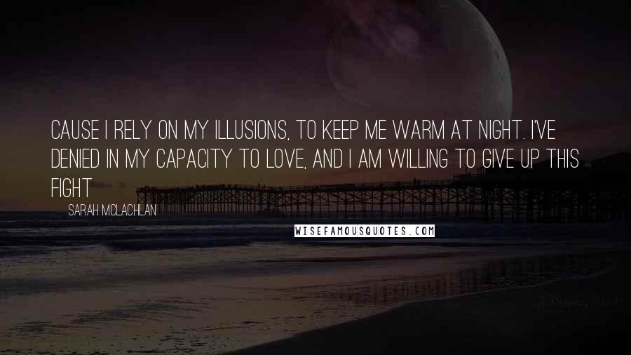 Sarah McLachlan Quotes: Cause I rely on my illusions, to keep me warm at night. I've denied in my capacity to love, and I am willing to give up this fight