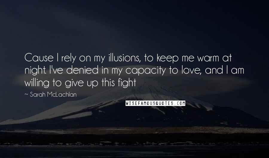 Sarah McLachlan Quotes: Cause I rely on my illusions, to keep me warm at night. I've denied in my capacity to love, and I am willing to give up this fight